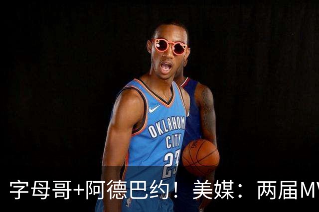 字母哥+阿德巴约！美媒：两届MVP联手83分先生 有望大杀四方